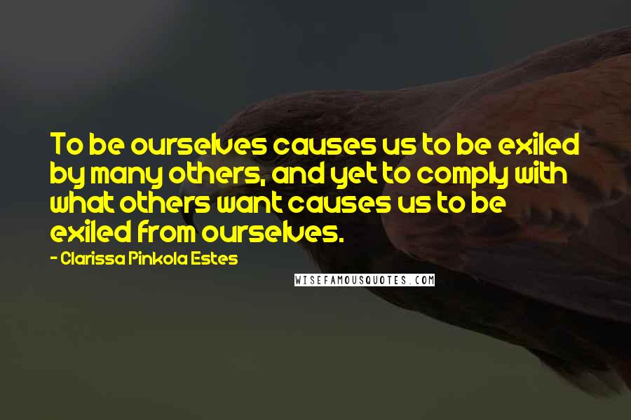 Clarissa Pinkola Estes Quotes: To be ourselves causes us to be exiled by many others, and yet to comply with what others want causes us to be exiled from ourselves.