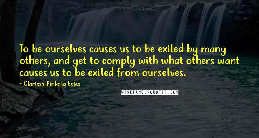 Clarissa Pinkola Estes Quotes: To be ourselves causes us to be exiled by many others, and yet to comply with what others want causes us to be exiled from ourselves.