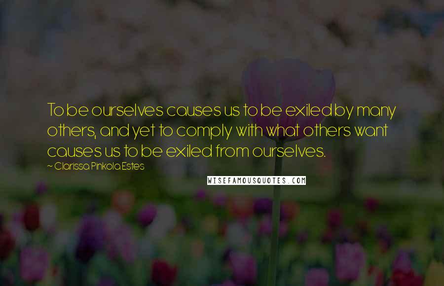 Clarissa Pinkola Estes Quotes: To be ourselves causes us to be exiled by many others, and yet to comply with what others want causes us to be exiled from ourselves.