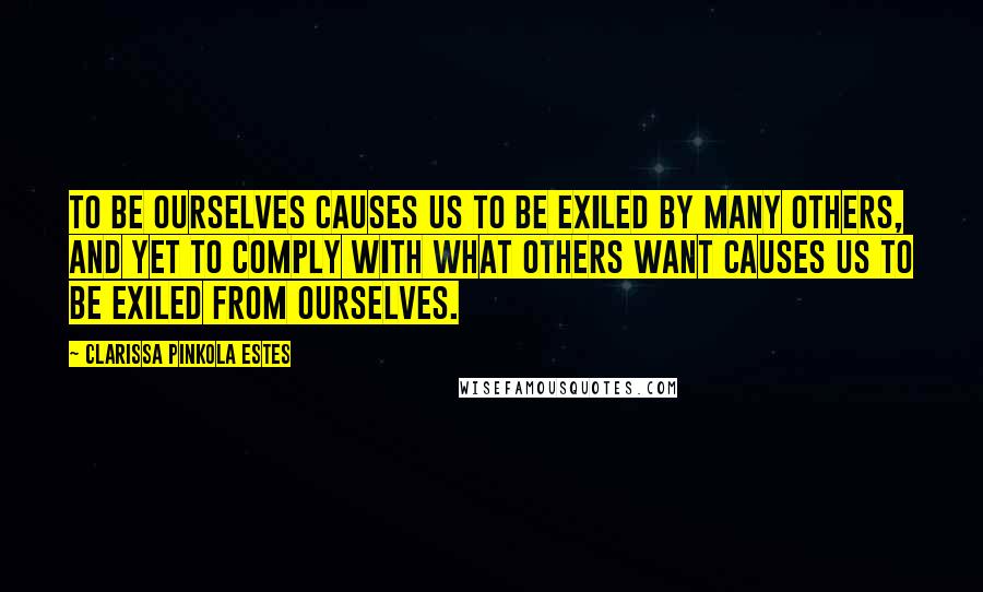 Clarissa Pinkola Estes Quotes: To be ourselves causes us to be exiled by many others, and yet to comply with what others want causes us to be exiled from ourselves.