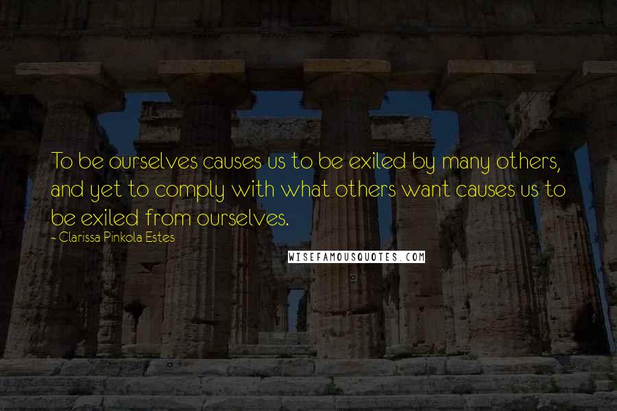 Clarissa Pinkola Estes Quotes: To be ourselves causes us to be exiled by many others, and yet to comply with what others want causes us to be exiled from ourselves.