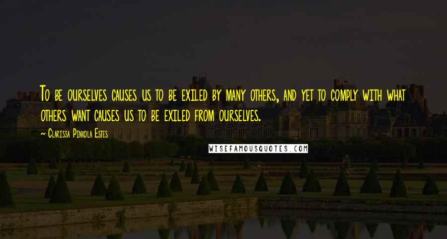 Clarissa Pinkola Estes Quotes: To be ourselves causes us to be exiled by many others, and yet to comply with what others want causes us to be exiled from ourselves.