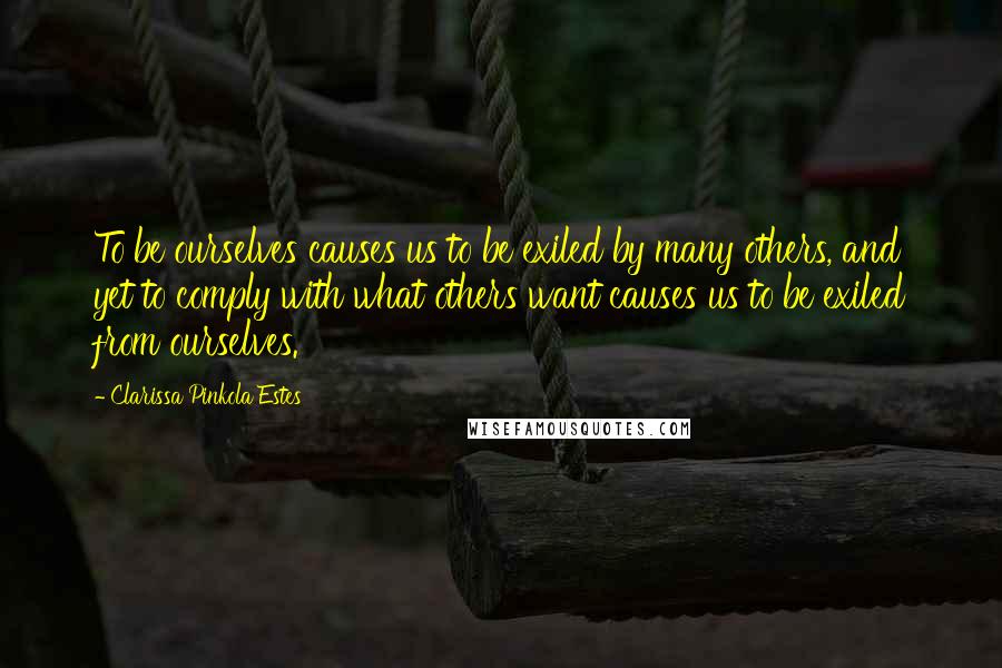 Clarissa Pinkola Estes Quotes: To be ourselves causes us to be exiled by many others, and yet to comply with what others want causes us to be exiled from ourselves.