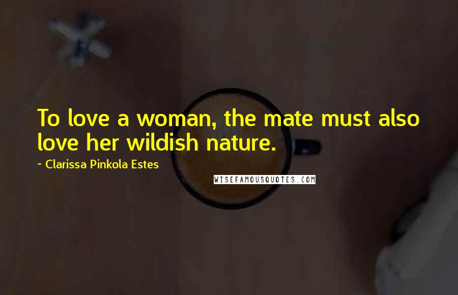 Clarissa Pinkola Estes Quotes: To love a woman, the mate must also love her wildish nature.