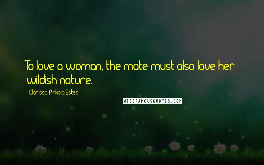 Clarissa Pinkola Estes Quotes: To love a woman, the mate must also love her wildish nature.