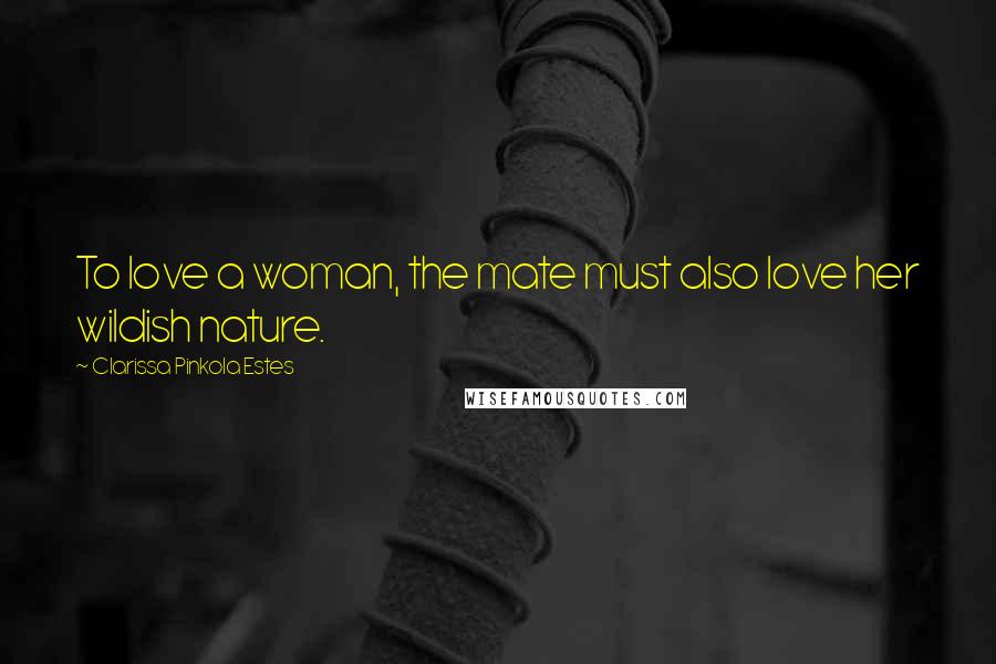 Clarissa Pinkola Estes Quotes: To love a woman, the mate must also love her wildish nature.