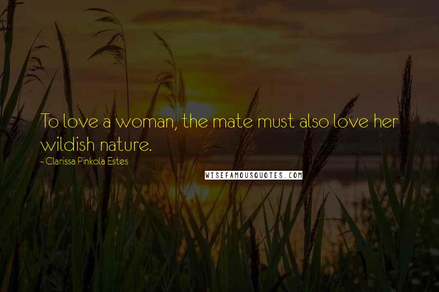 Clarissa Pinkola Estes Quotes: To love a woman, the mate must also love her wildish nature.