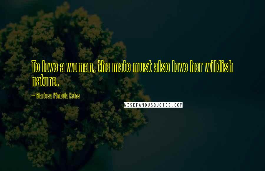 Clarissa Pinkola Estes Quotes: To love a woman, the mate must also love her wildish nature.