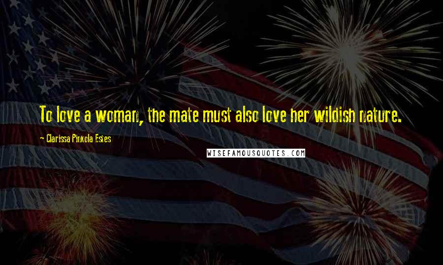 Clarissa Pinkola Estes Quotes: To love a woman, the mate must also love her wildish nature.