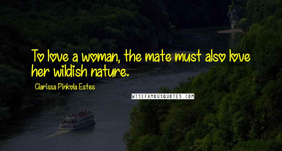 Clarissa Pinkola Estes Quotes: To love a woman, the mate must also love her wildish nature.