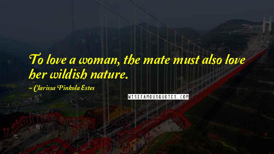 Clarissa Pinkola Estes Quotes: To love a woman, the mate must also love her wildish nature.