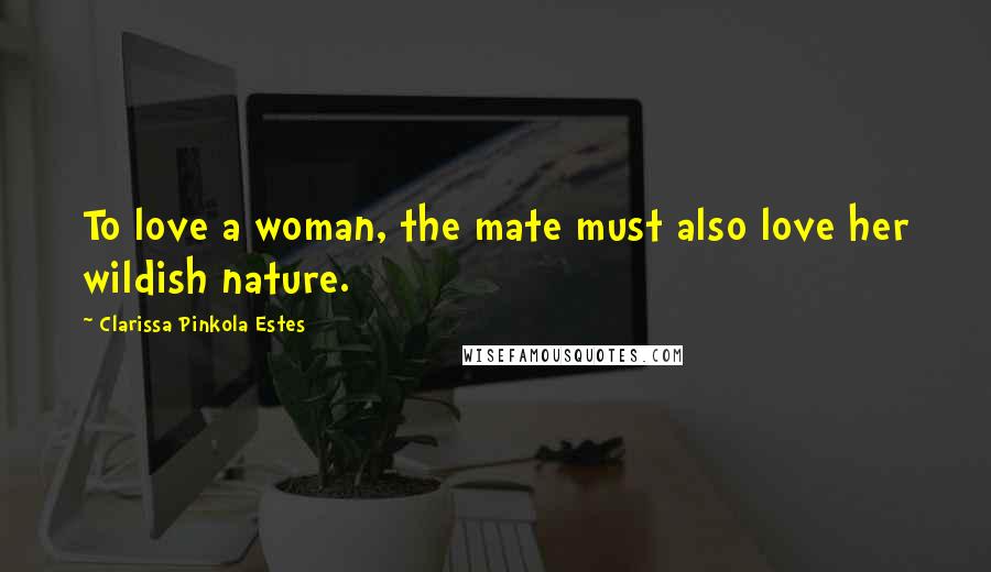 Clarissa Pinkola Estes Quotes: To love a woman, the mate must also love her wildish nature.