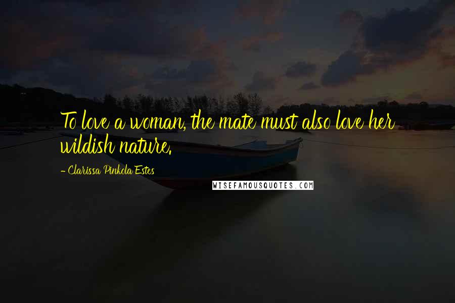 Clarissa Pinkola Estes Quotes: To love a woman, the mate must also love her wildish nature.