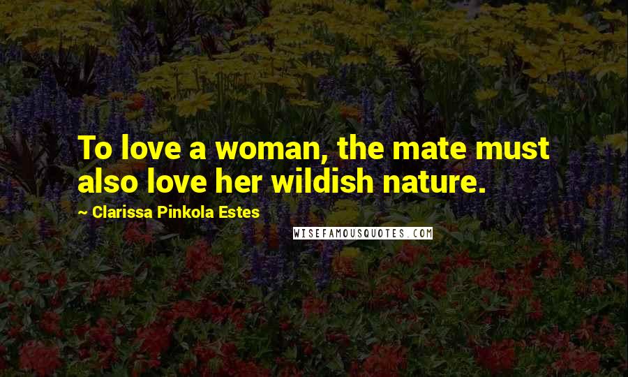 Clarissa Pinkola Estes Quotes: To love a woman, the mate must also love her wildish nature.