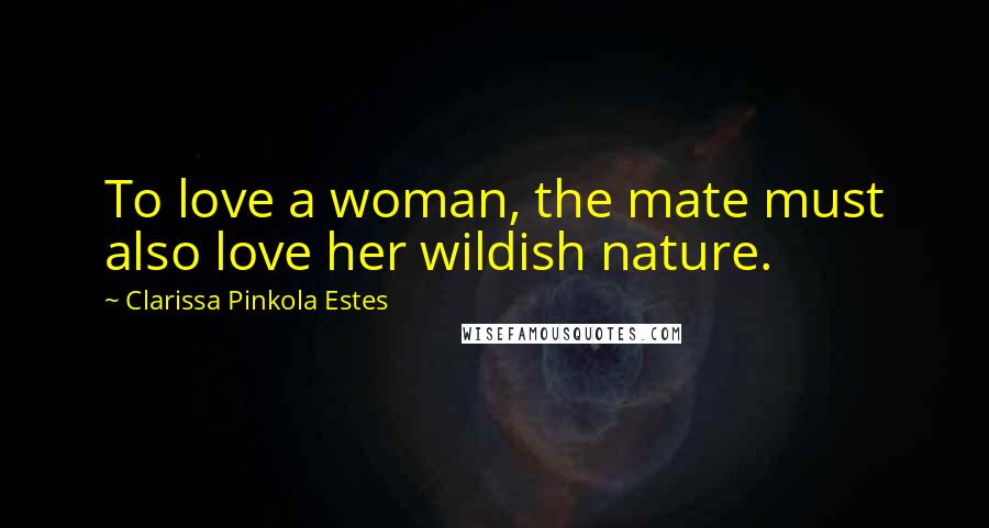 Clarissa Pinkola Estes Quotes: To love a woman, the mate must also love her wildish nature.