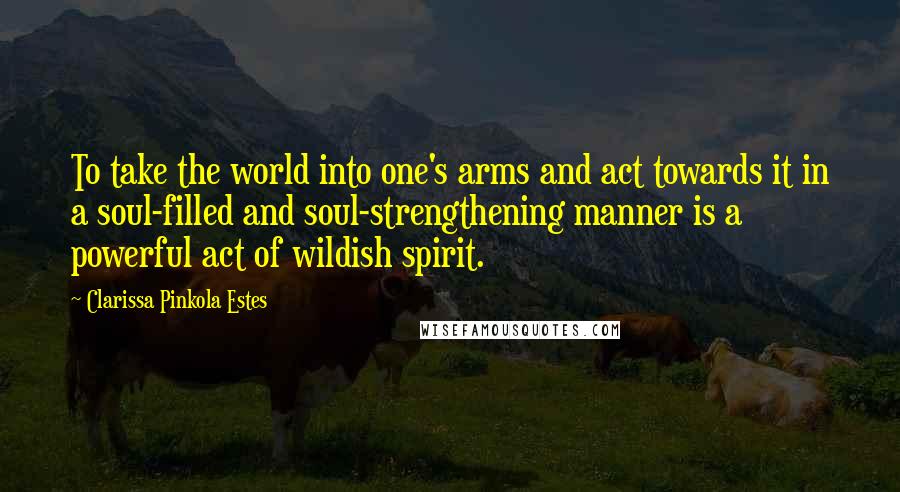 Clarissa Pinkola Estes Quotes: To take the world into one's arms and act towards it in a soul-filled and soul-strengthening manner is a powerful act of wildish spirit.