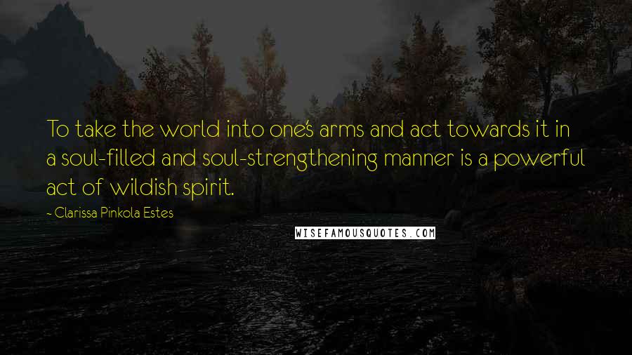 Clarissa Pinkola Estes Quotes: To take the world into one's arms and act towards it in a soul-filled and soul-strengthening manner is a powerful act of wildish spirit.