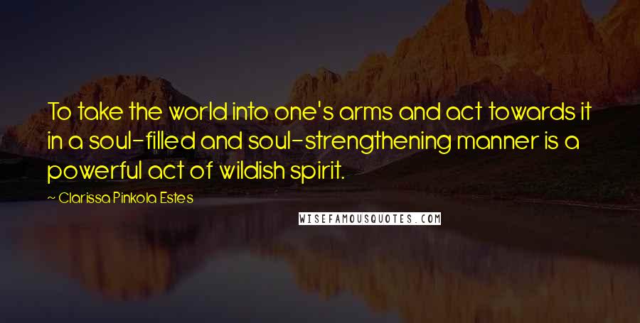 Clarissa Pinkola Estes Quotes: To take the world into one's arms and act towards it in a soul-filled and soul-strengthening manner is a powerful act of wildish spirit.