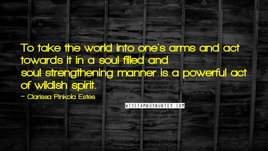 Clarissa Pinkola Estes Quotes: To take the world into one's arms and act towards it in a soul-filled and soul-strengthening manner is a powerful act of wildish spirit.