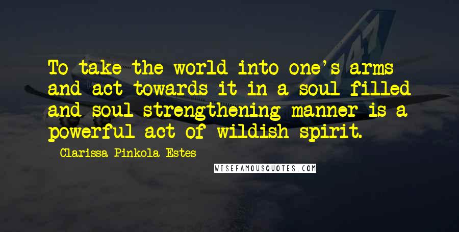 Clarissa Pinkola Estes Quotes: To take the world into one's arms and act towards it in a soul-filled and soul-strengthening manner is a powerful act of wildish spirit.