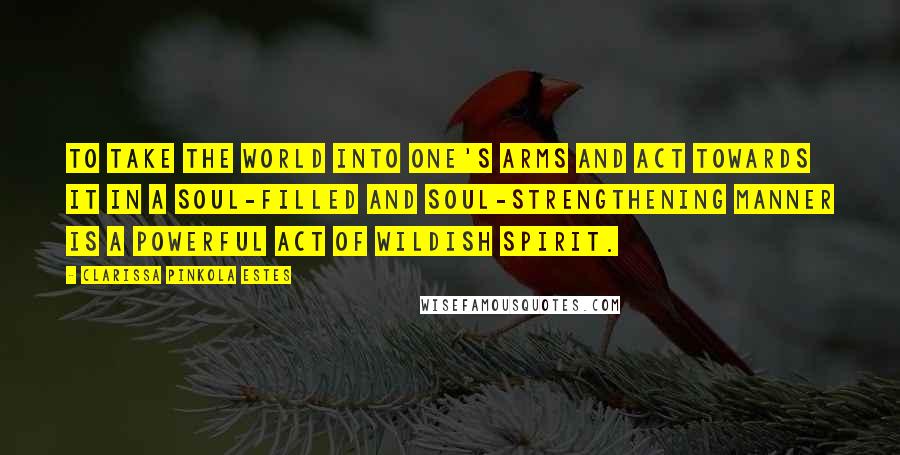 Clarissa Pinkola Estes Quotes: To take the world into one's arms and act towards it in a soul-filled and soul-strengthening manner is a powerful act of wildish spirit.