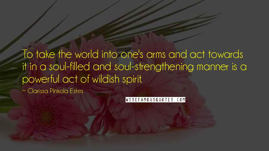 Clarissa Pinkola Estes Quotes: To take the world into one's arms and act towards it in a soul-filled and soul-strengthening manner is a powerful act of wildish spirit.