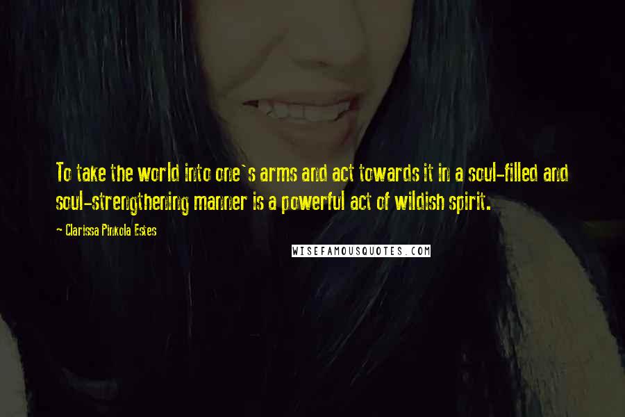 Clarissa Pinkola Estes Quotes: To take the world into one's arms and act towards it in a soul-filled and soul-strengthening manner is a powerful act of wildish spirit.