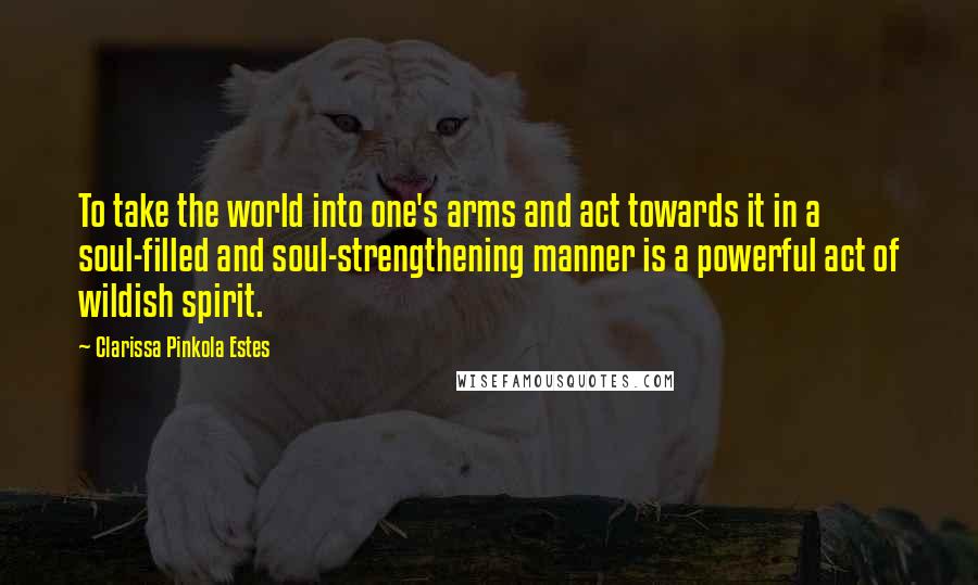 Clarissa Pinkola Estes Quotes: To take the world into one's arms and act towards it in a soul-filled and soul-strengthening manner is a powerful act of wildish spirit.