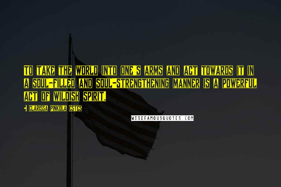 Clarissa Pinkola Estes Quotes: To take the world into one's arms and act towards it in a soul-filled and soul-strengthening manner is a powerful act of wildish spirit.