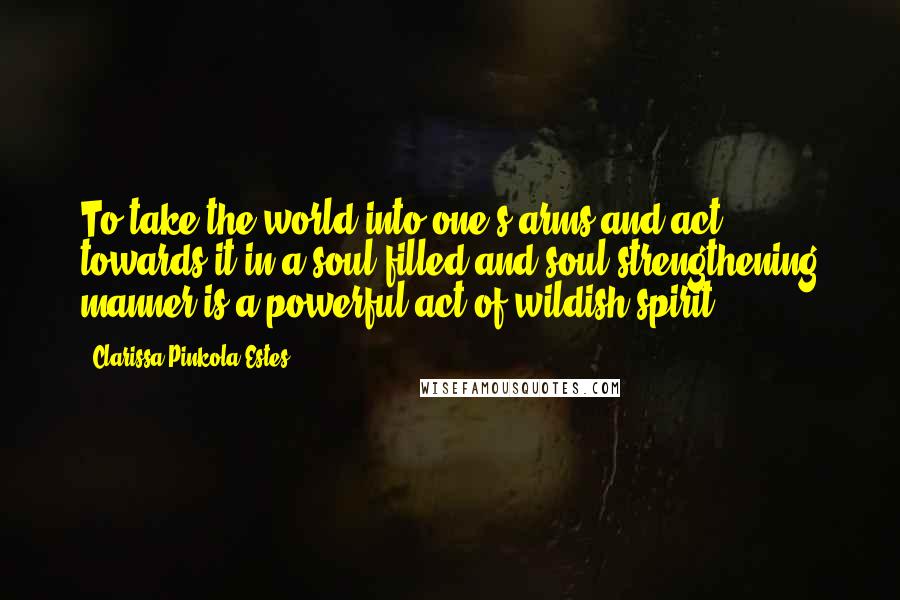 Clarissa Pinkola Estes Quotes: To take the world into one's arms and act towards it in a soul-filled and soul-strengthening manner is a powerful act of wildish spirit.