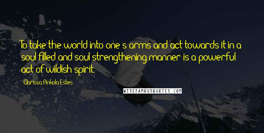 Clarissa Pinkola Estes Quotes: To take the world into one's arms and act towards it in a soul-filled and soul-strengthening manner is a powerful act of wildish spirit.