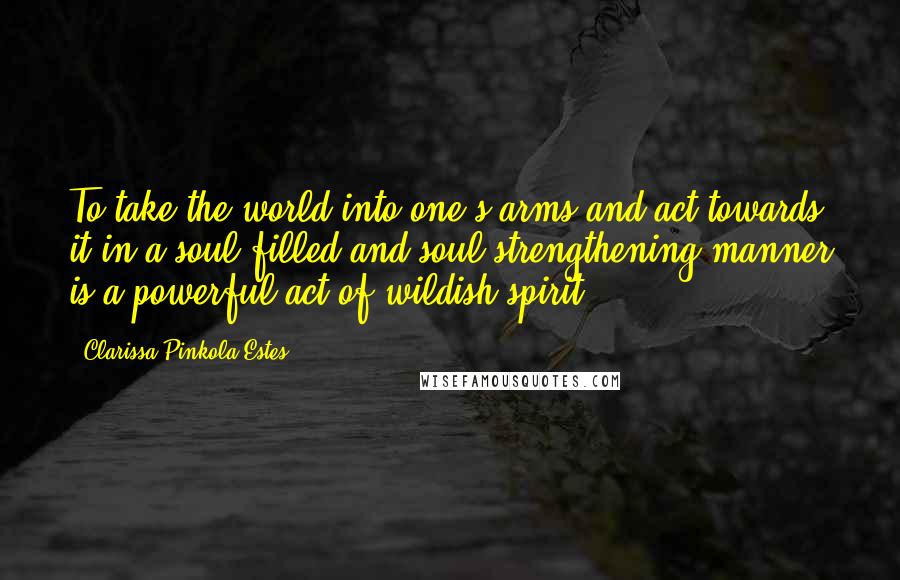 Clarissa Pinkola Estes Quotes: To take the world into one's arms and act towards it in a soul-filled and soul-strengthening manner is a powerful act of wildish spirit.