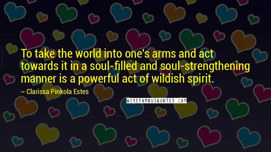 Clarissa Pinkola Estes Quotes: To take the world into one's arms and act towards it in a soul-filled and soul-strengthening manner is a powerful act of wildish spirit.