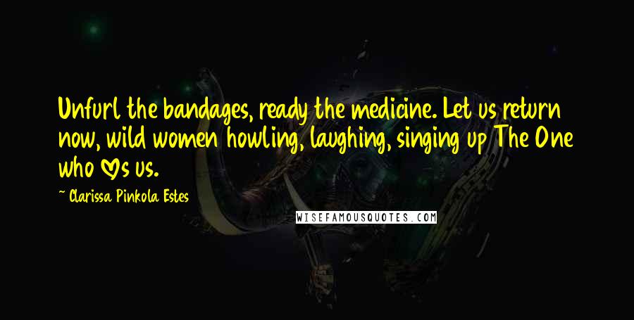 Clarissa Pinkola Estes Quotes: Unfurl the bandages, ready the medicine. Let us return now, wild women howling, laughing, singing up The One who loves us.