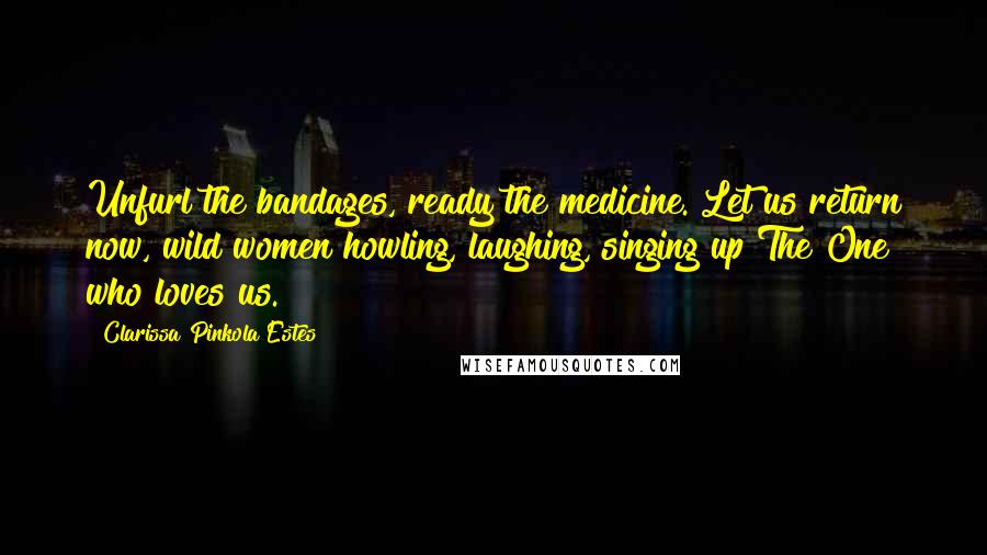 Clarissa Pinkola Estes Quotes: Unfurl the bandages, ready the medicine. Let us return now, wild women howling, laughing, singing up The One who loves us.