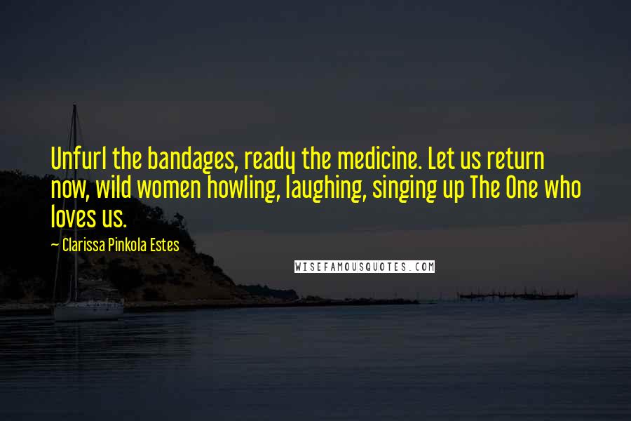Clarissa Pinkola Estes Quotes: Unfurl the bandages, ready the medicine. Let us return now, wild women howling, laughing, singing up The One who loves us.