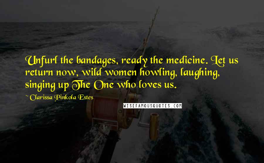 Clarissa Pinkola Estes Quotes: Unfurl the bandages, ready the medicine. Let us return now, wild women howling, laughing, singing up The One who loves us.