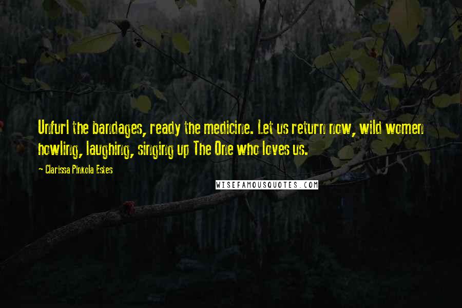 Clarissa Pinkola Estes Quotes: Unfurl the bandages, ready the medicine. Let us return now, wild women howling, laughing, singing up The One who loves us.