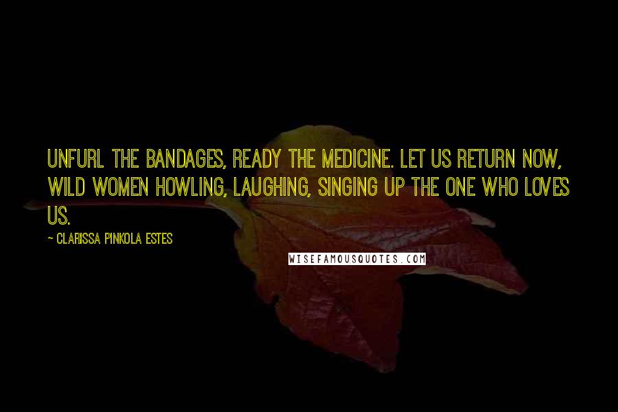 Clarissa Pinkola Estes Quotes: Unfurl the bandages, ready the medicine. Let us return now, wild women howling, laughing, singing up The One who loves us.