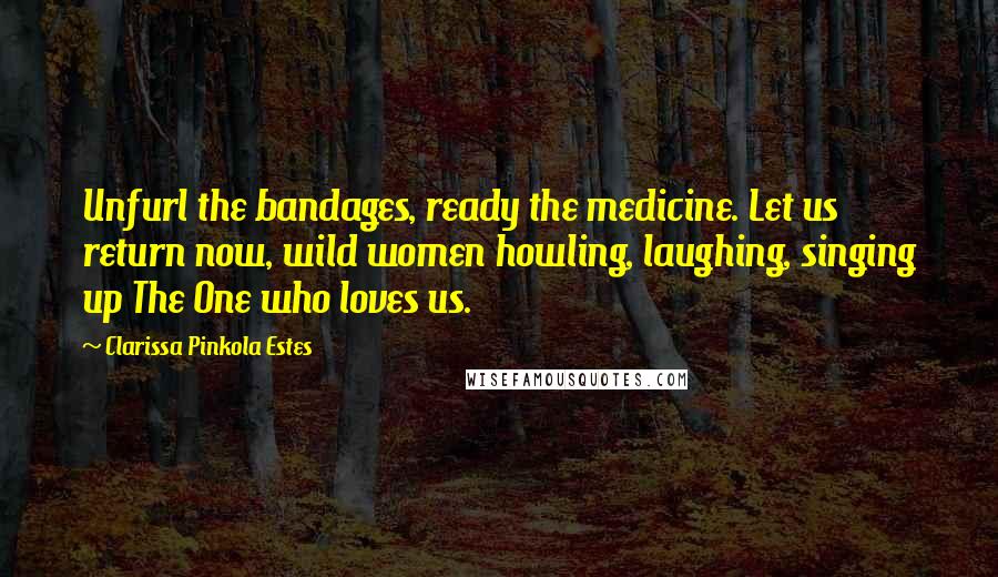 Clarissa Pinkola Estes Quotes: Unfurl the bandages, ready the medicine. Let us return now, wild women howling, laughing, singing up The One who loves us.