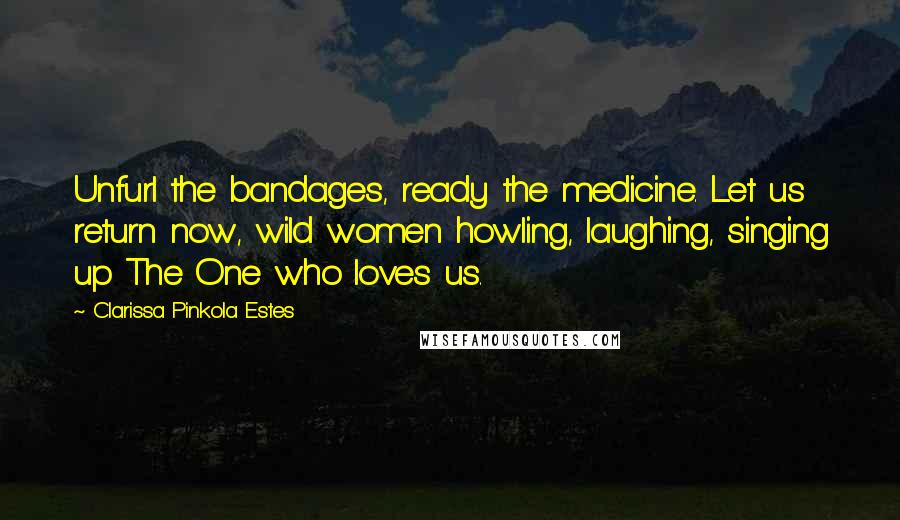 Clarissa Pinkola Estes Quotes: Unfurl the bandages, ready the medicine. Let us return now, wild women howling, laughing, singing up The One who loves us.