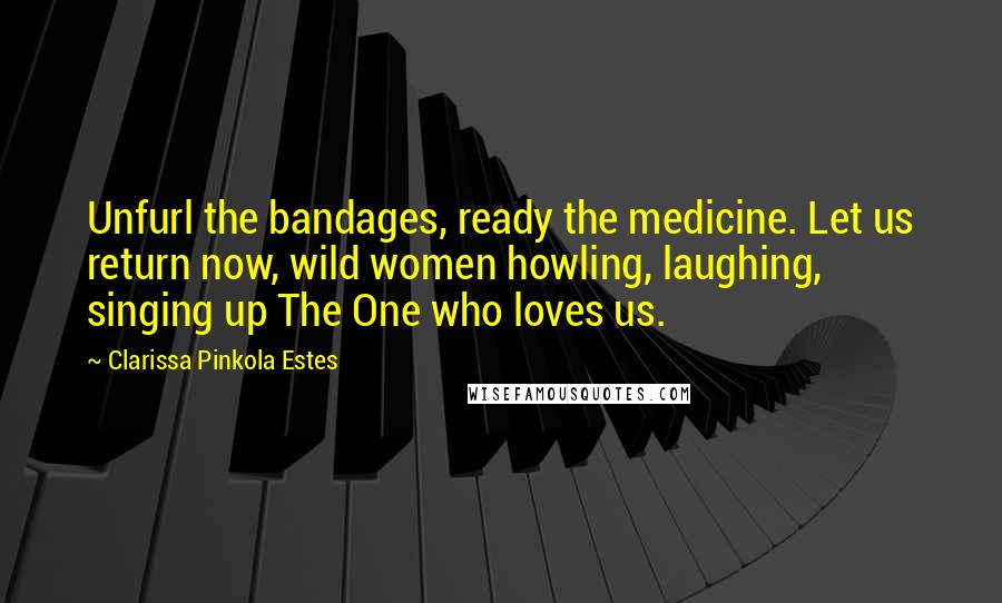 Clarissa Pinkola Estes Quotes: Unfurl the bandages, ready the medicine. Let us return now, wild women howling, laughing, singing up The One who loves us.