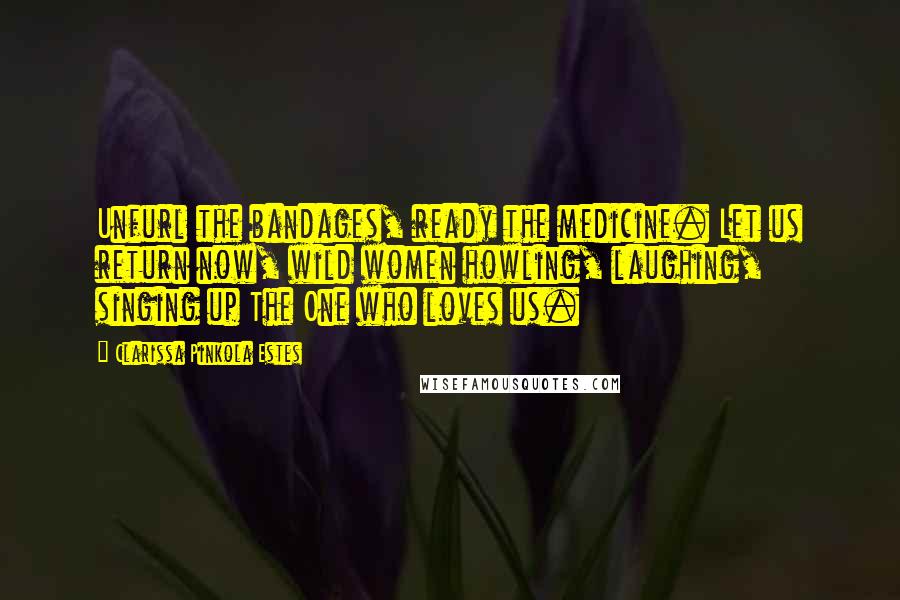 Clarissa Pinkola Estes Quotes: Unfurl the bandages, ready the medicine. Let us return now, wild women howling, laughing, singing up The One who loves us.