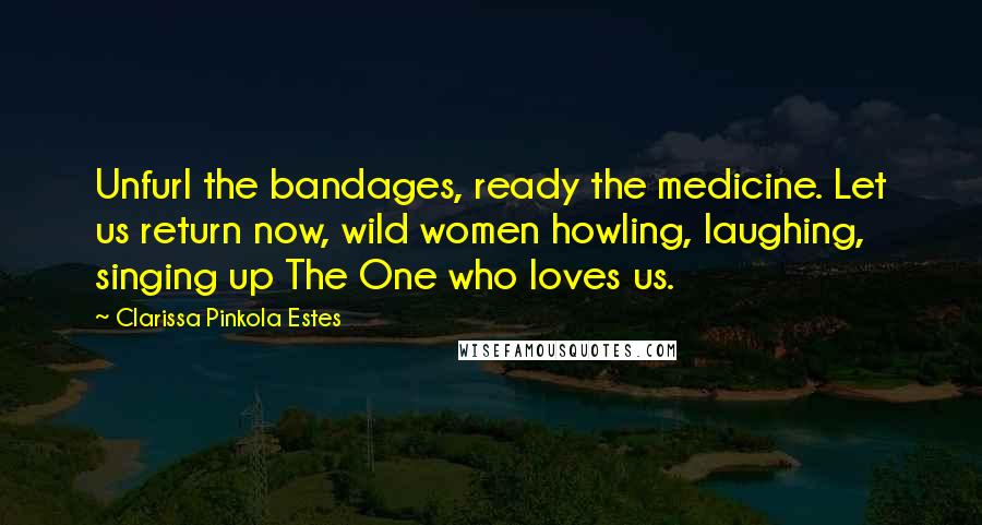 Clarissa Pinkola Estes Quotes: Unfurl the bandages, ready the medicine. Let us return now, wild women howling, laughing, singing up The One who loves us.