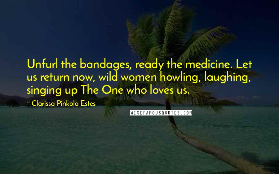 Clarissa Pinkola Estes Quotes: Unfurl the bandages, ready the medicine. Let us return now, wild women howling, laughing, singing up The One who loves us.