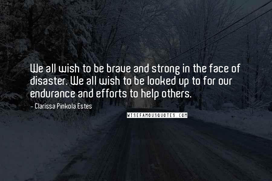 Clarissa Pinkola Estes Quotes: We all wish to be brave and strong in the face of disaster. We all wish to be looked up to for our endurance and efforts to help others.