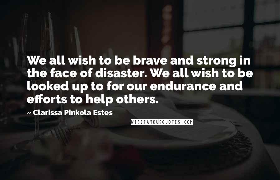 Clarissa Pinkola Estes Quotes: We all wish to be brave and strong in the face of disaster. We all wish to be looked up to for our endurance and efforts to help others.