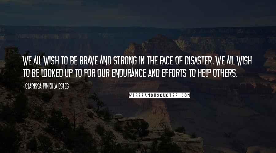 Clarissa Pinkola Estes Quotes: We all wish to be brave and strong in the face of disaster. We all wish to be looked up to for our endurance and efforts to help others.