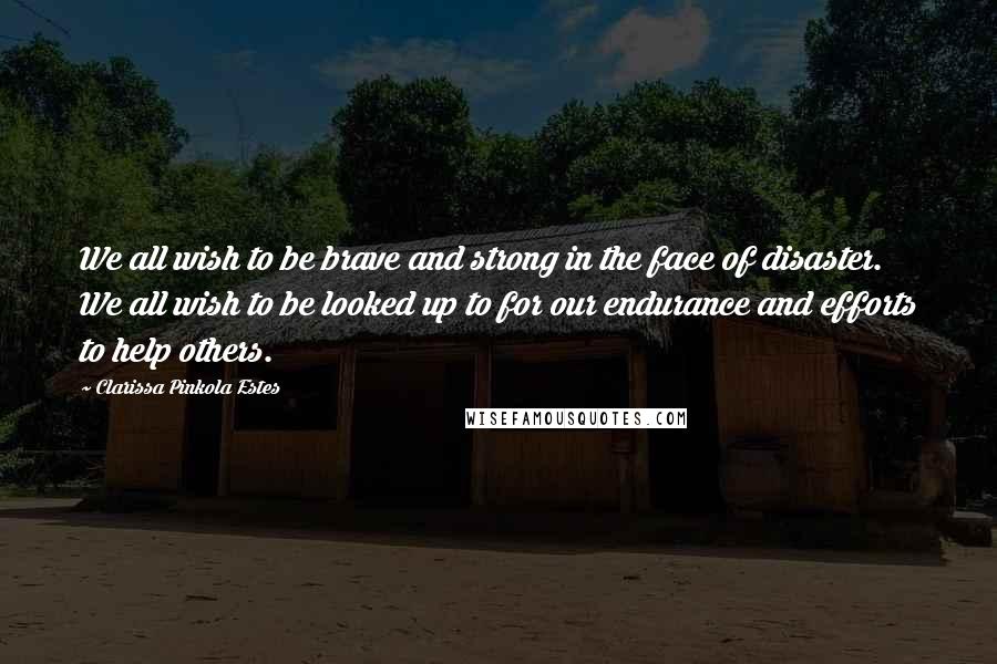 Clarissa Pinkola Estes Quotes: We all wish to be brave and strong in the face of disaster. We all wish to be looked up to for our endurance and efforts to help others.