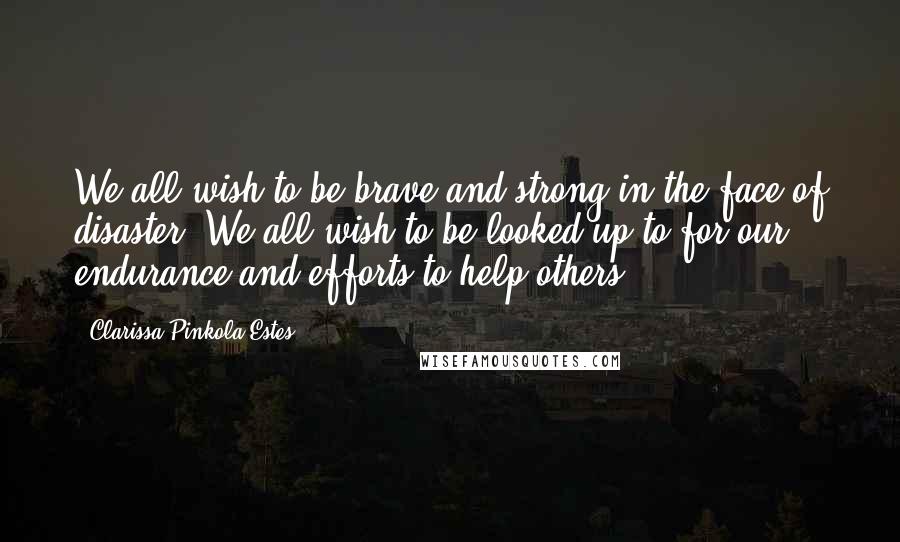 Clarissa Pinkola Estes Quotes: We all wish to be brave and strong in the face of disaster. We all wish to be looked up to for our endurance and efforts to help others.